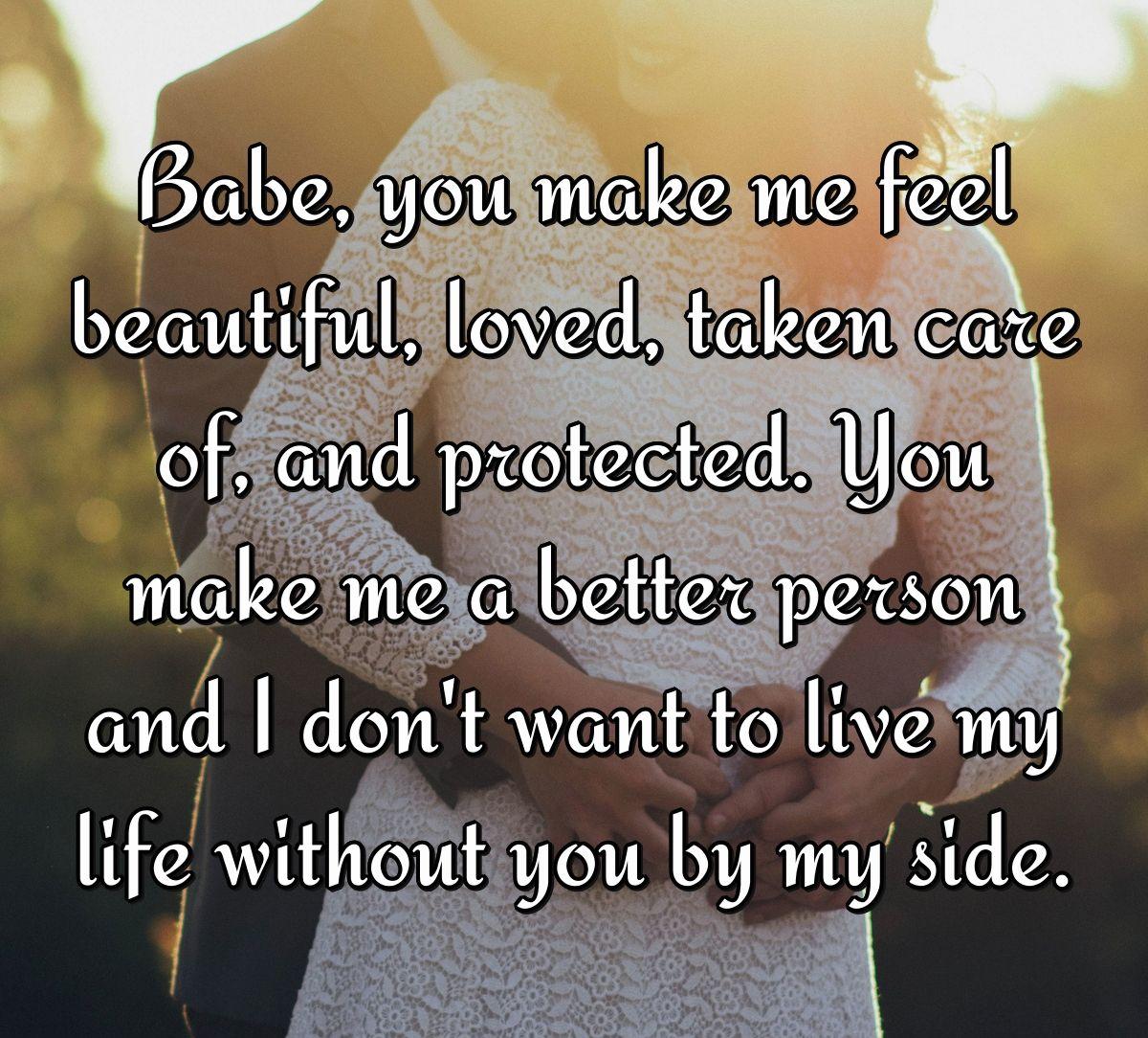 Babe, you make me feel beautiful, loved, taken care of, and protected. You make me a better person and I don't want to live my life without you by my side.