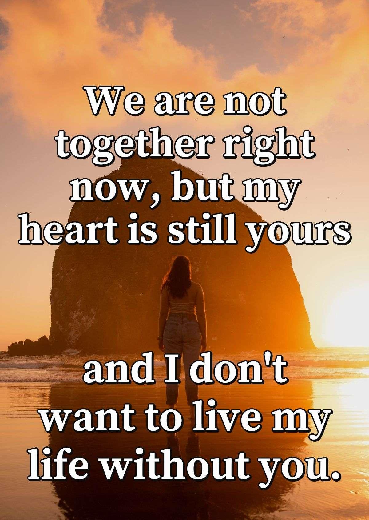 We are not together right now, but my heart is still yours and I don't want to live my life without you.