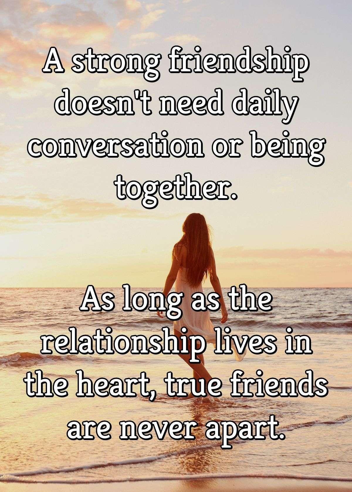 A strong friendship doesn't need daily conversation or being together. As long as the relationship lives in the heart, true friends are never apart.