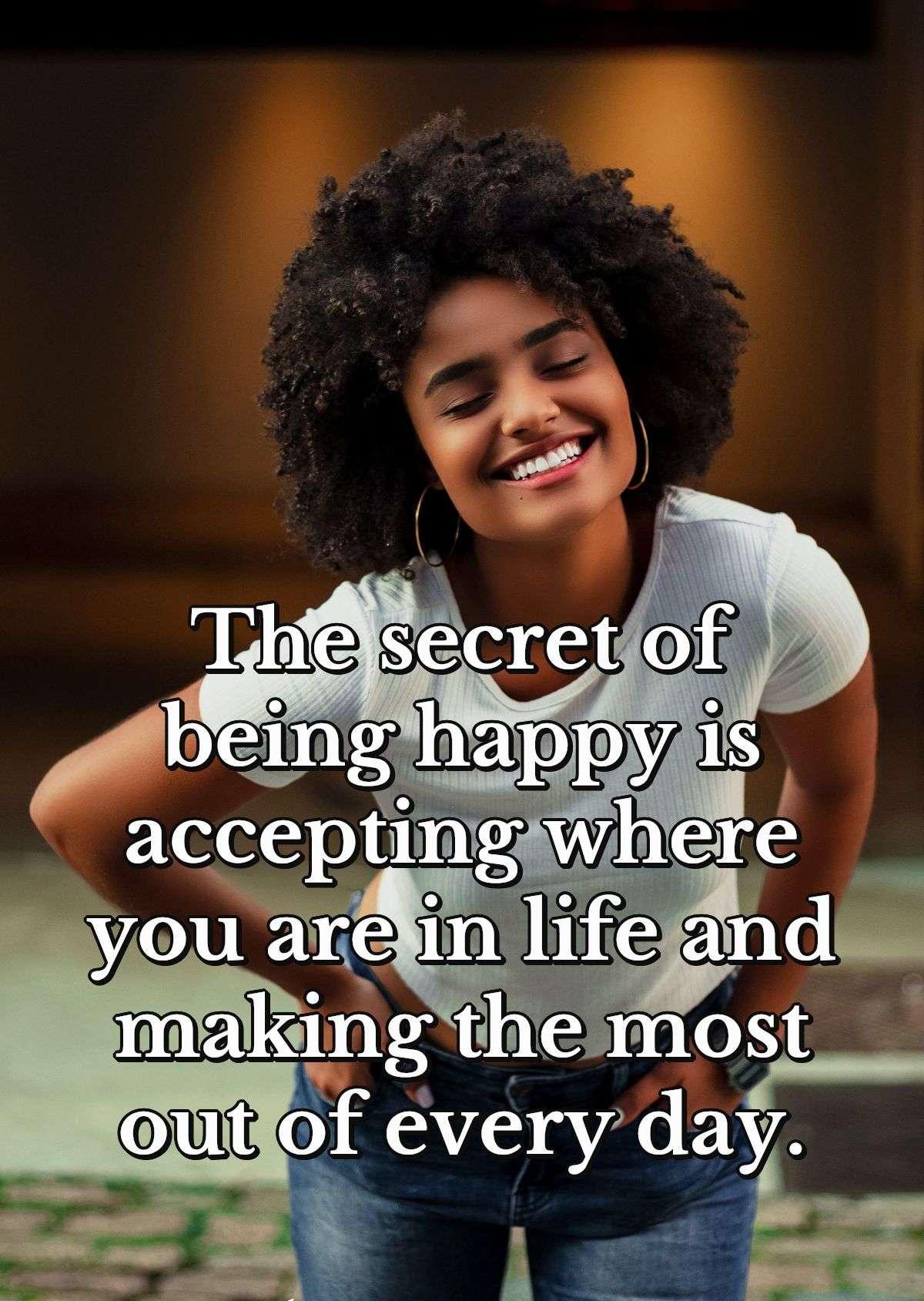 The secret of being happy is accepting where you are in life and making the most out of every day.