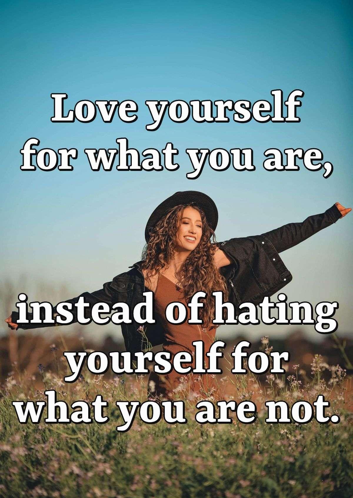 Love yourself for what you are, instead of hating yourself for what you are not.