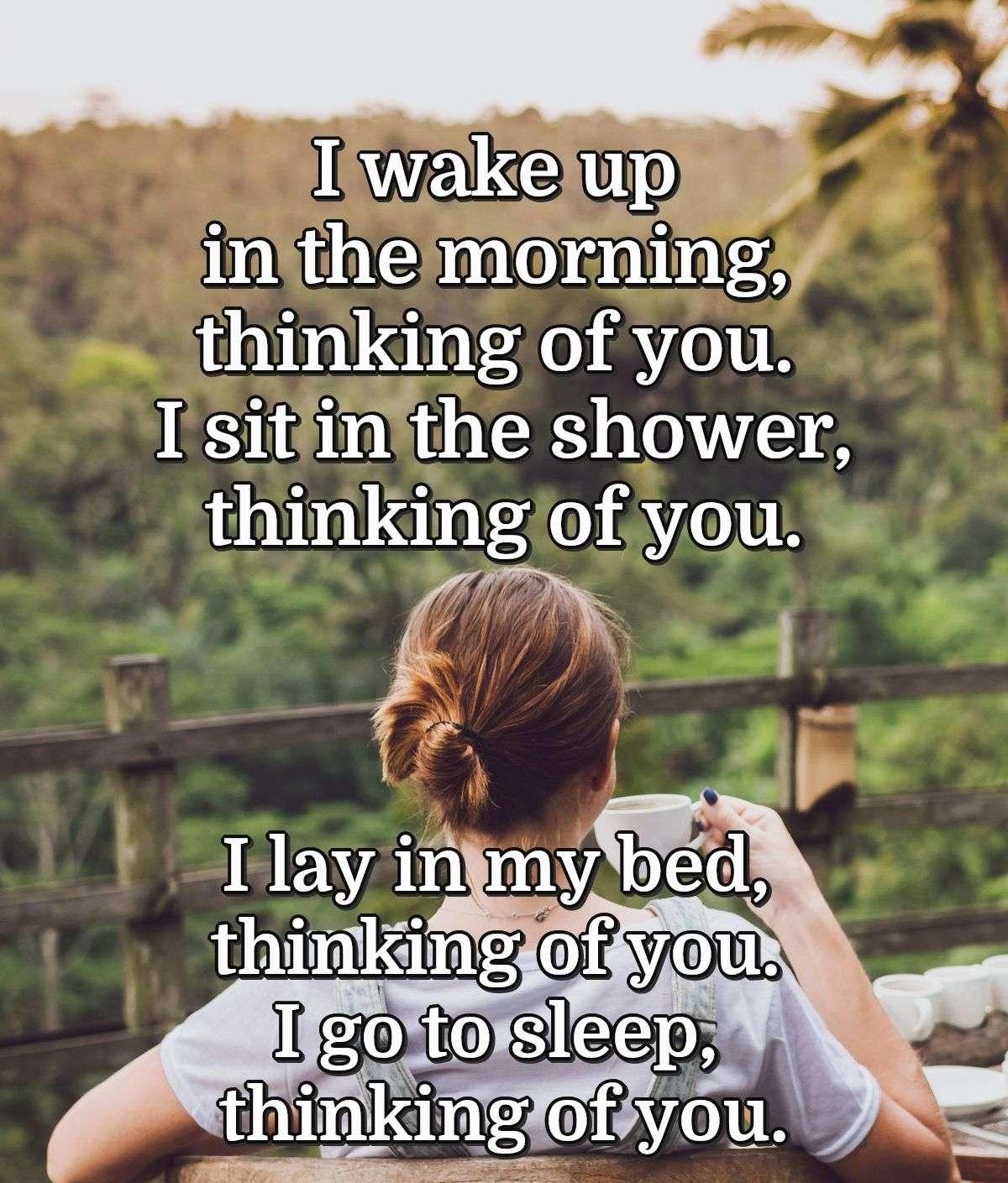 I wake up in the morning, thinking of you. I sit in the shower, thinking of you. I lay in my bed, thinking of you. I go to sleep, thinking of you.