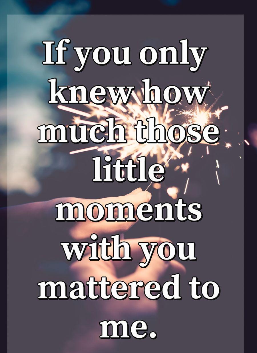 If you only knew how much those little moments with you mattered to me.