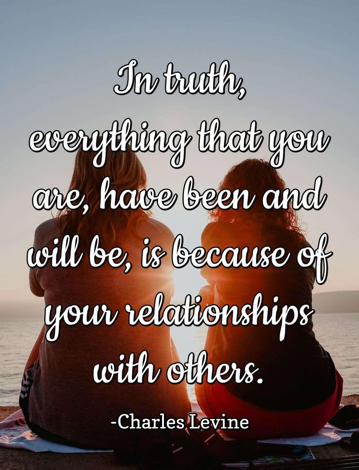 In truth, everything that you are, have been and will be, is because of your relationships with others.