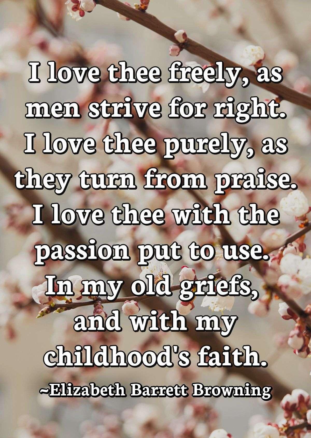 I love thee freely, as men strive for right.I love thee purely, as they turn from praise.I love thee with the passion put to useIn my old griefs, and with my childhood's faith.