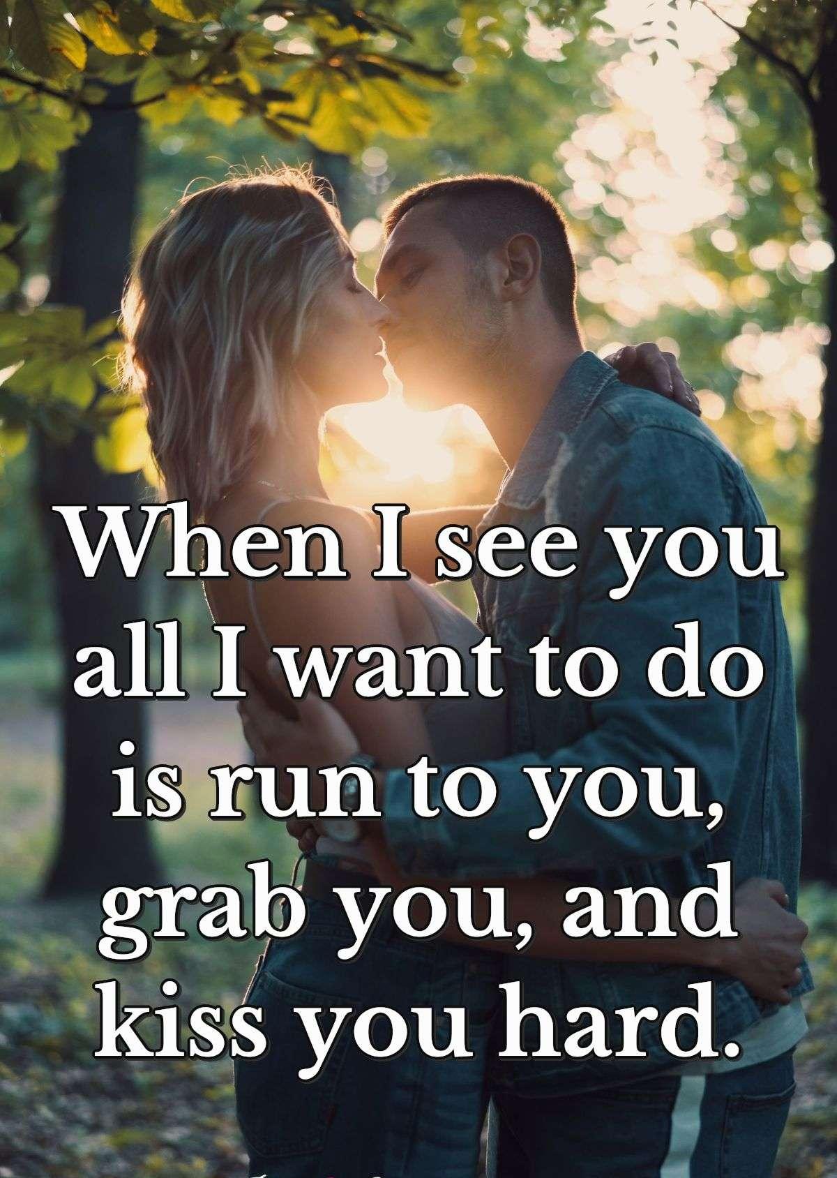 When I see you all I want to do is run to you grab you and kiss you hard.