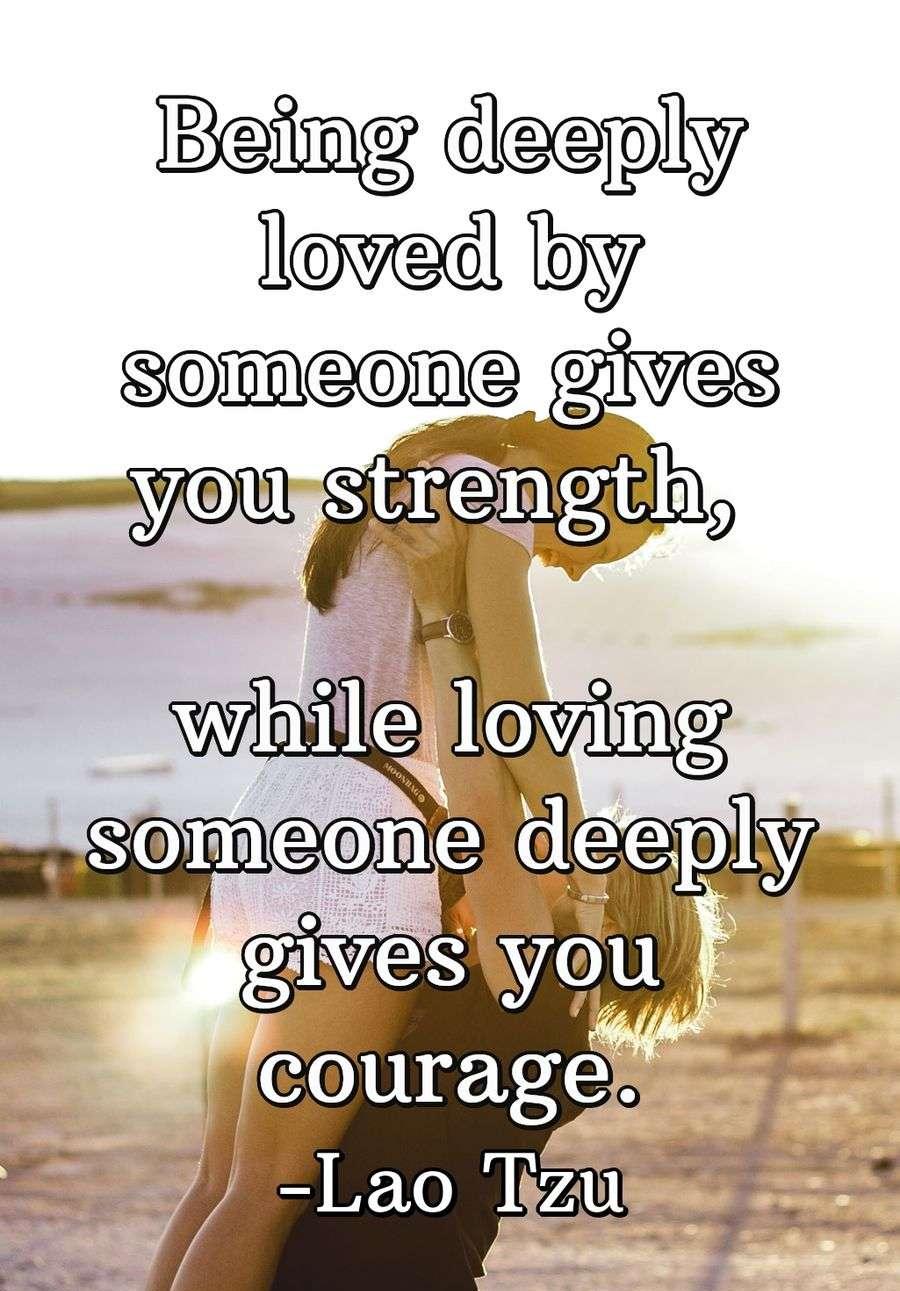 Being deeply loved by someone gives you strength, while loving someone deeply gives you courage.