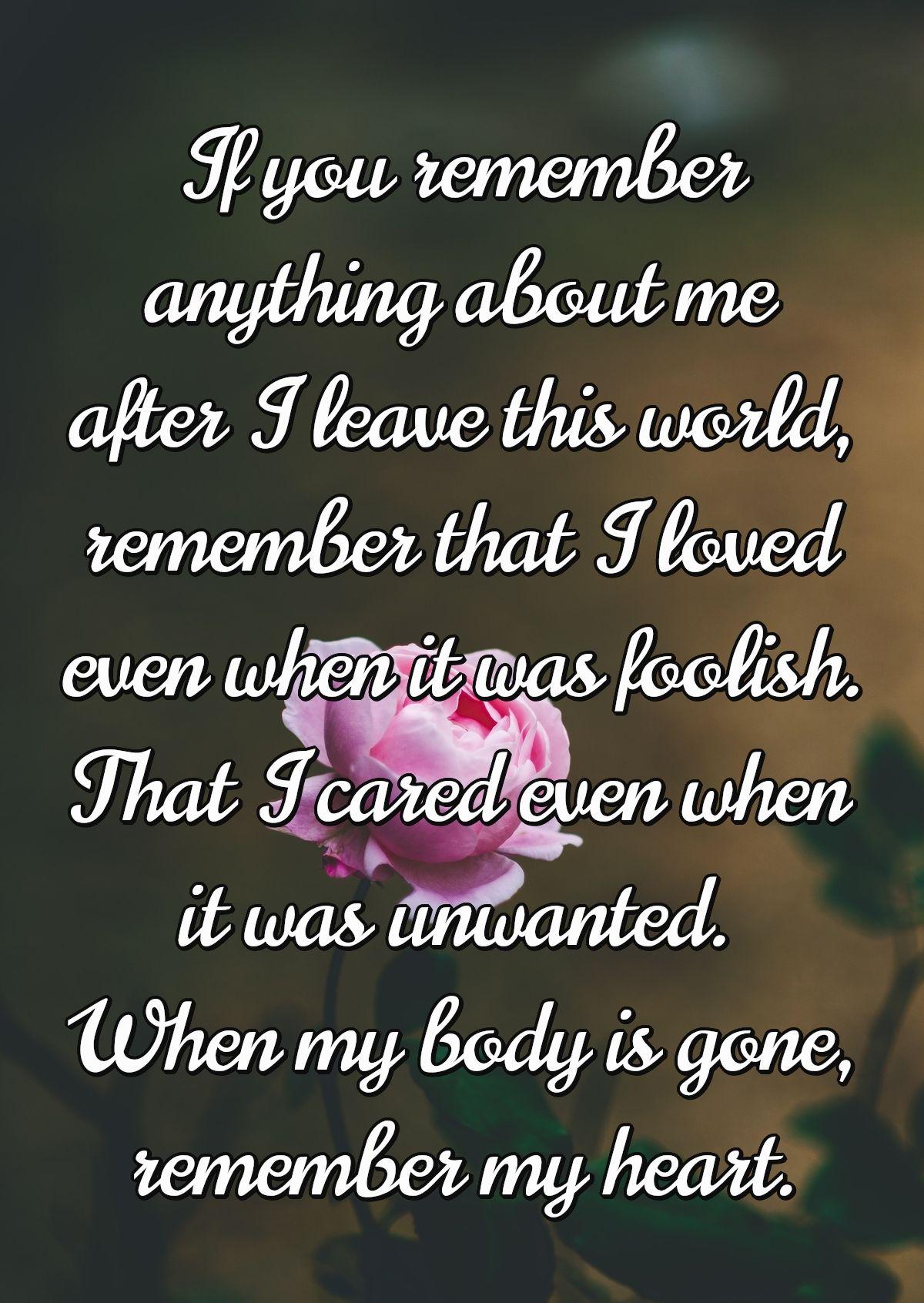 If you remember anything about me after I leave this world, remember that I loved even when it was foolish. That I cared even when it was unwanted. When my body is gone, remember my heart.