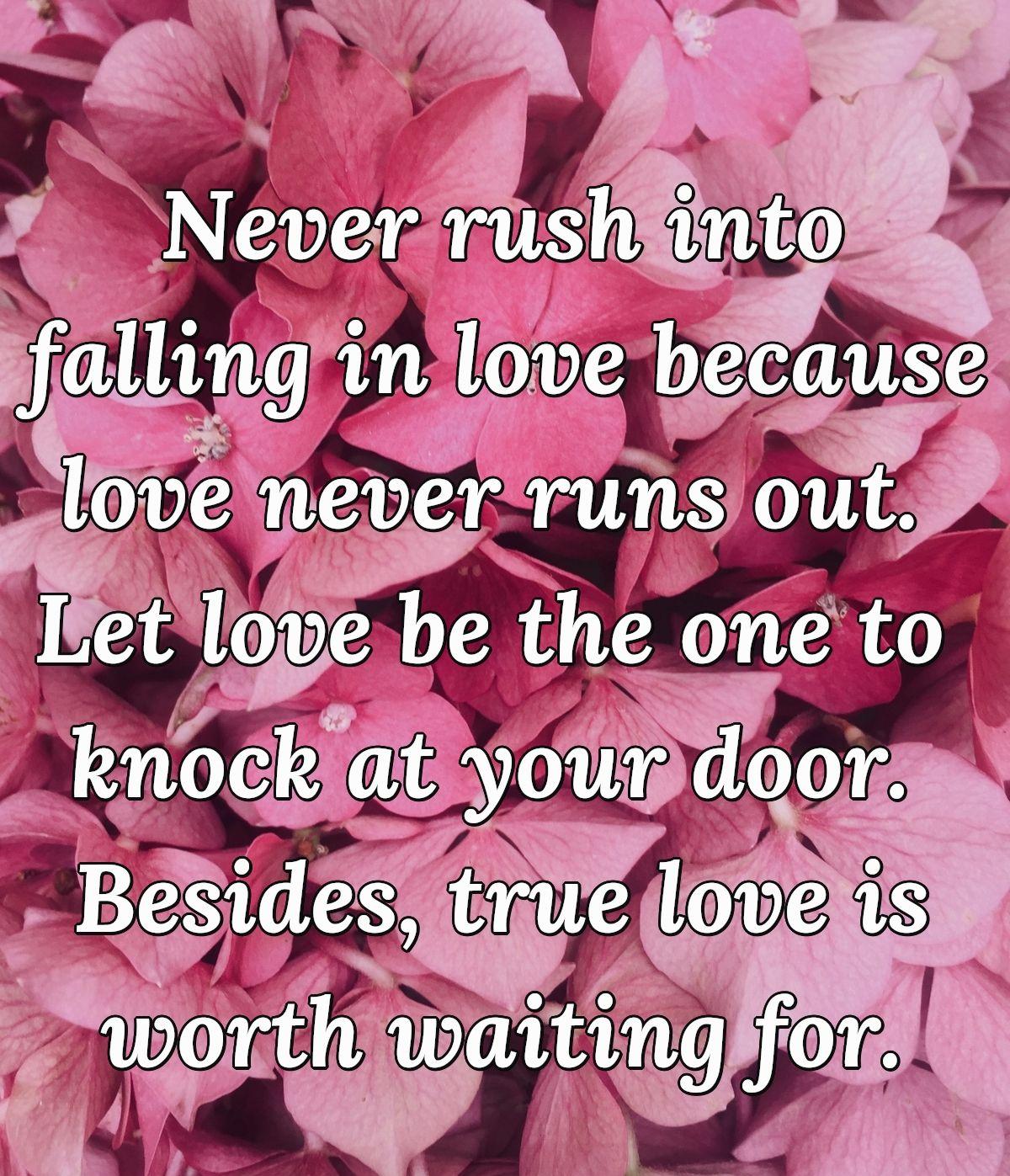 Never rush into falling in love because love never runs out. Let love be the one to knock at your door. Besides, true love is worth waiting for.