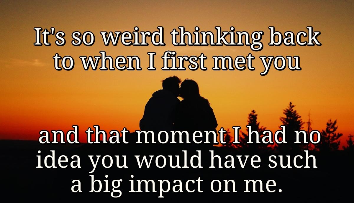 It's so weird thinking back to when I first met you and that moment I had no idea you would have such a big impact on me.