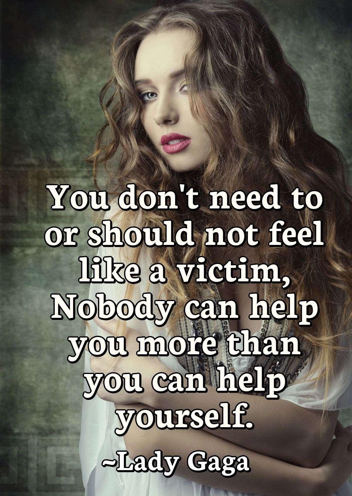 You don't need to or should not feel like a victim, Nobody can help you more than you can help yourself.