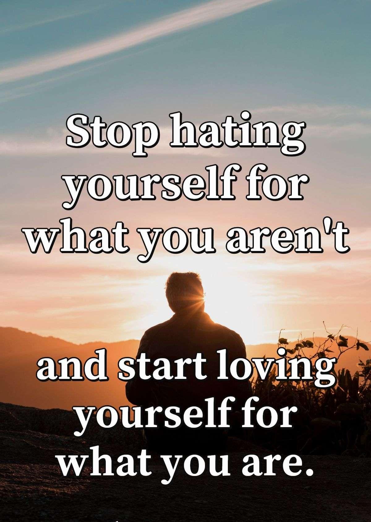 Stop hating yourself for what you aren't and start loving yourself for what you are.