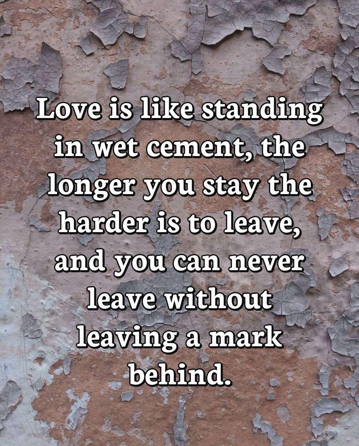 Love is like standing in wet cement, the longer you stay the harder is to leave, and you can never leave without leaving a mark behind.