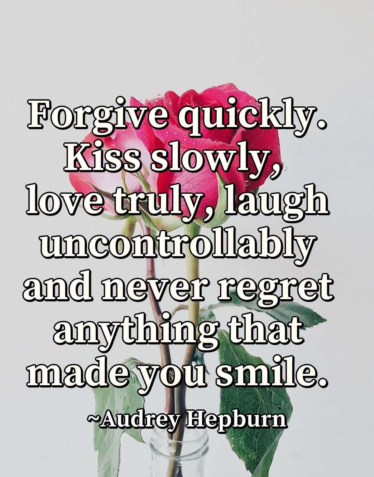 Forgive quickly. Kiss slowly, love truly, laugh uncontrollably and never regret anything that made you smile.