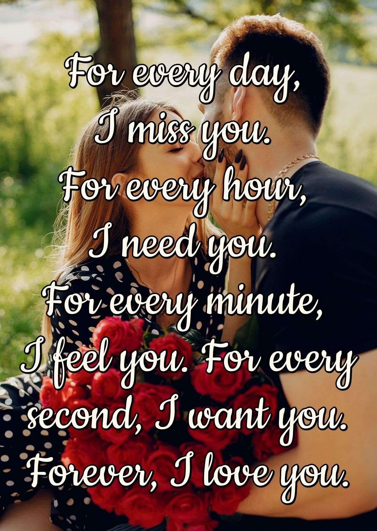 For every day, I miss you. For every hour, I need you. For every minute, I feel you. For every second, I want you. Forever, I love you.