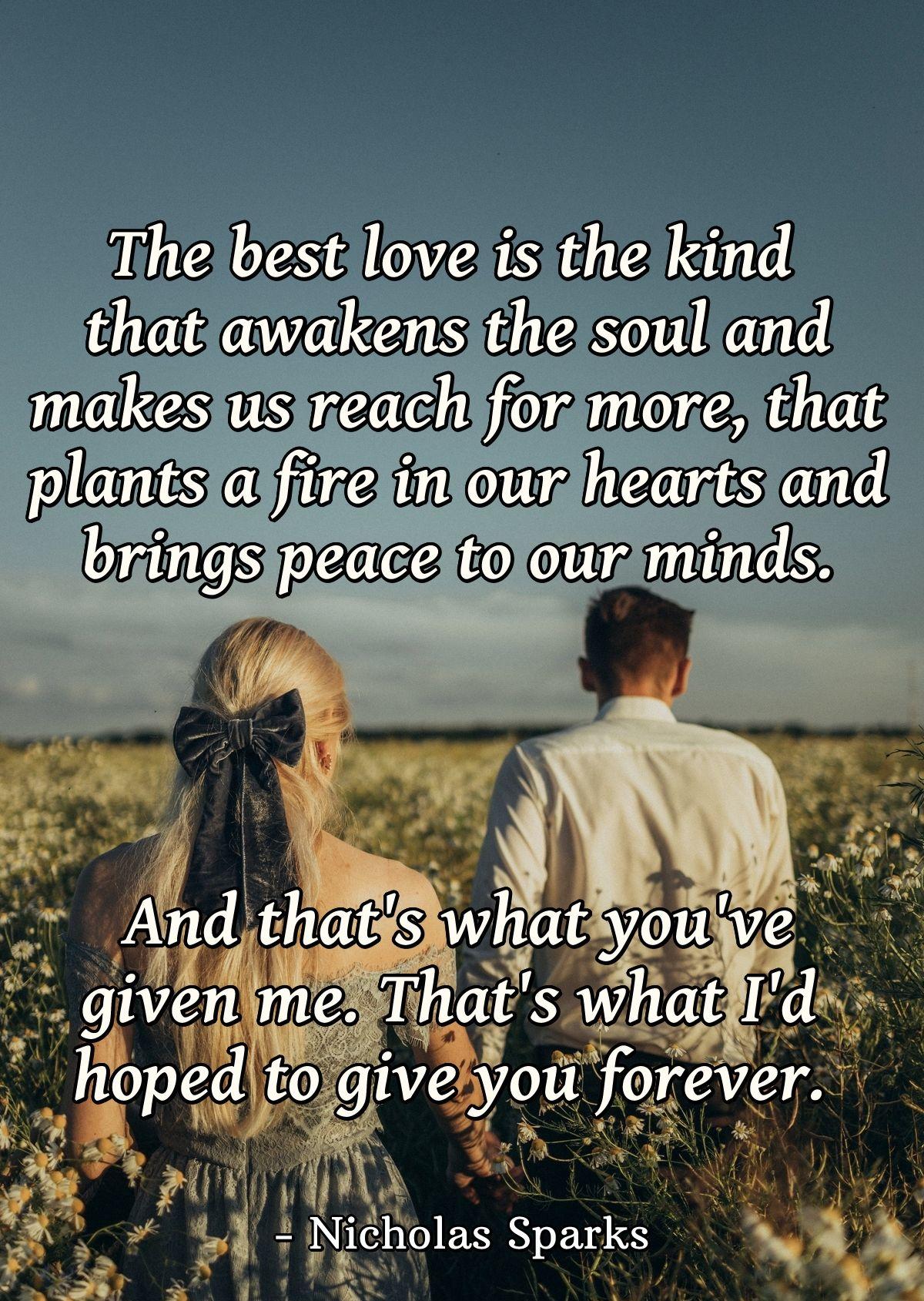 The best love is the kind that awakens the soul and makes us reach for more, that plants a fire in our hearts and brings peace to our minds. And that's what you've given me. That's what I'd hoped to give you forever.