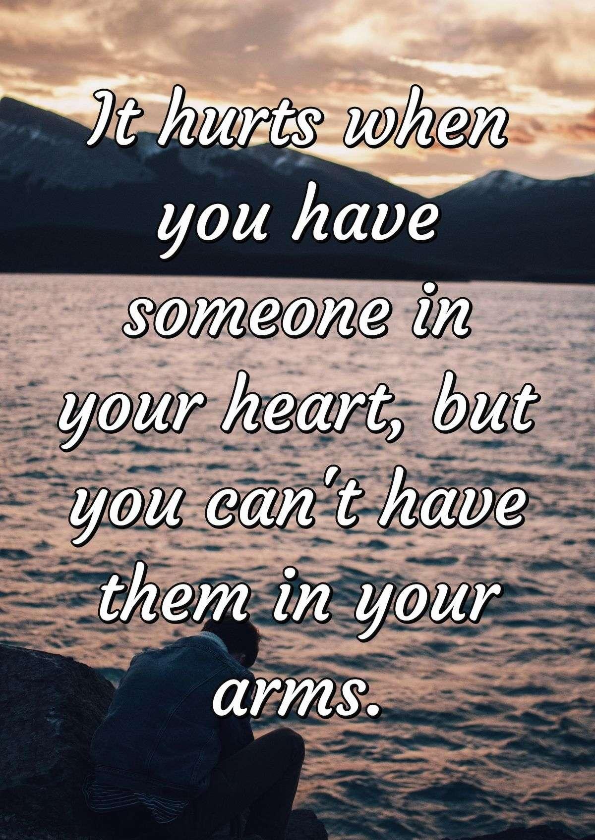 It hurts when you have someone in your heart, but you can't have them in your arms.