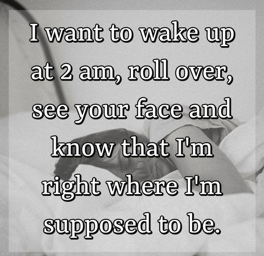 I want to wake up at 2 am, roll over, see your face and know that I'm right where I'm supposed to be.