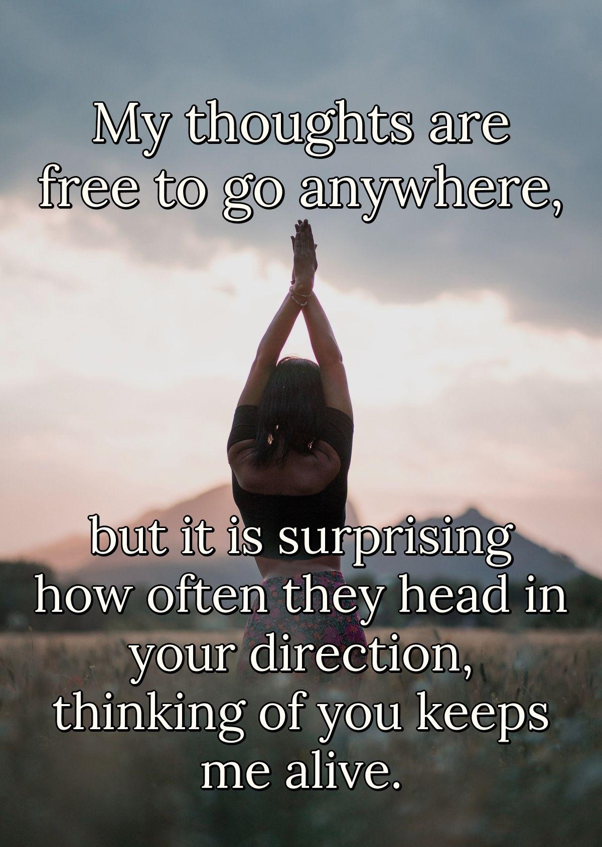 My thoughts are free to go anywhere, but it is surprising how often they head in your direction, thinking of you keeps me alive.