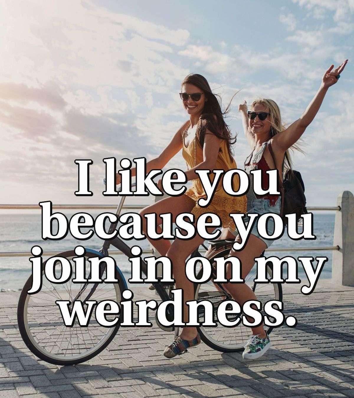 I like you because you join in on my weirdness.