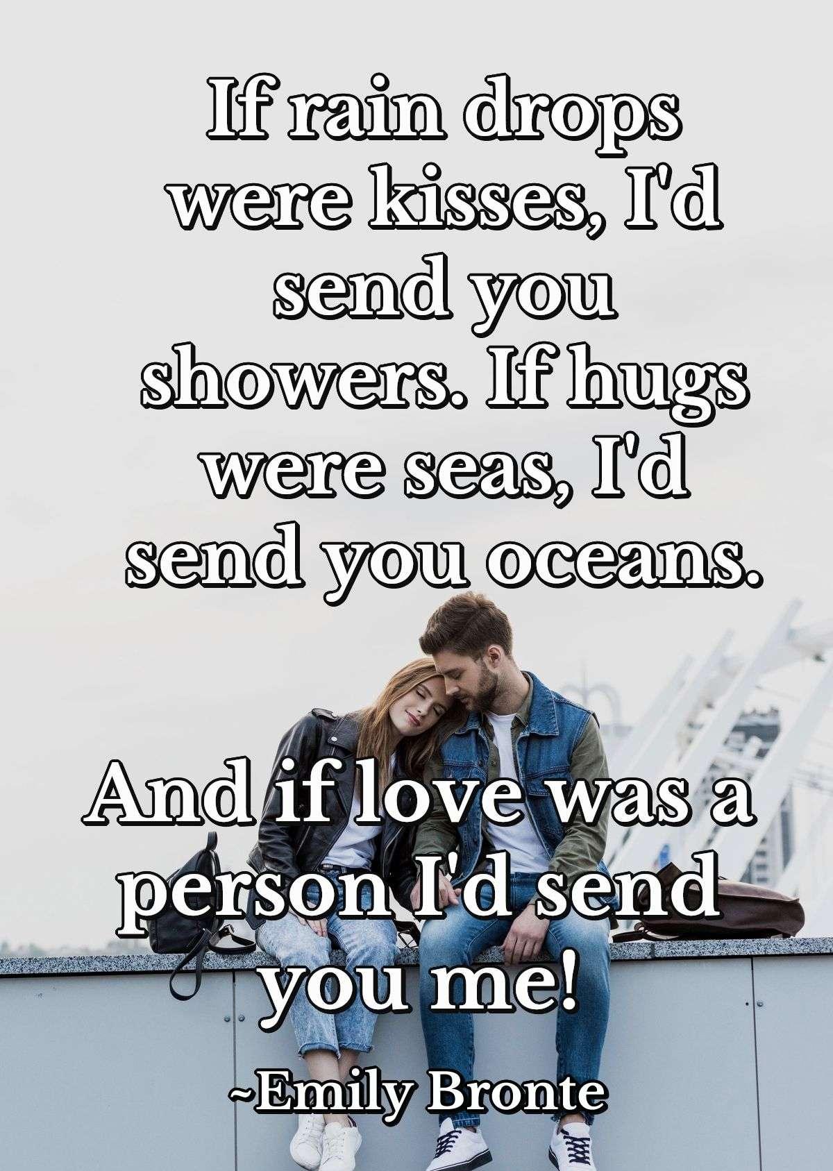 If rain drops were kisses, I'd send you showers. If hugs were seas, I'd send you oceans. And if love was a person I'd send you me!