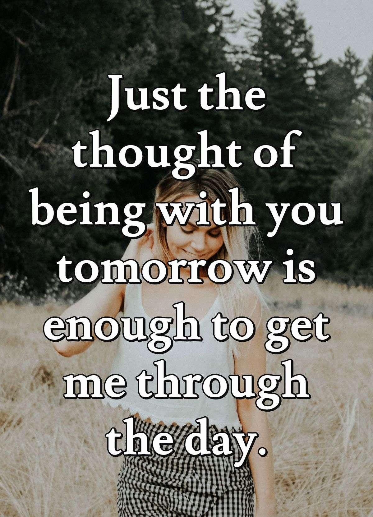 Just the thought of being with you tomorrow is enough to get me through the day.