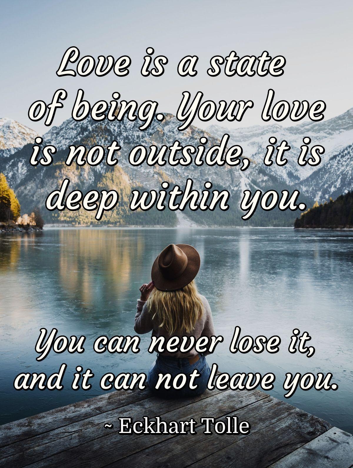 Love is a state of being. Your love is not outside, it is deep within you. You can never lose it, and it can not leave you.