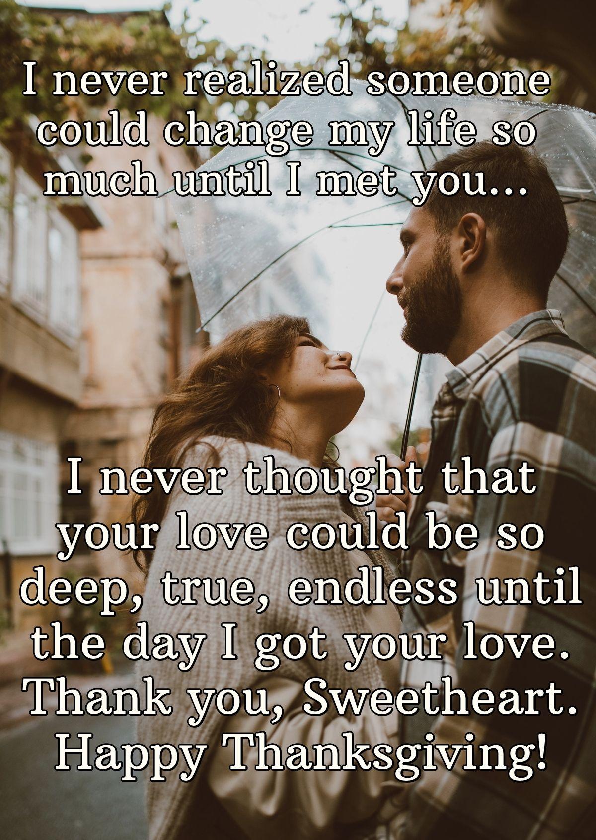 I never realized someone could change my life so much until I met you... I never thought that your love could be so deep, true, endless until the day I got your love. Thank you, Sweetheart. Happy Thanksgiving!