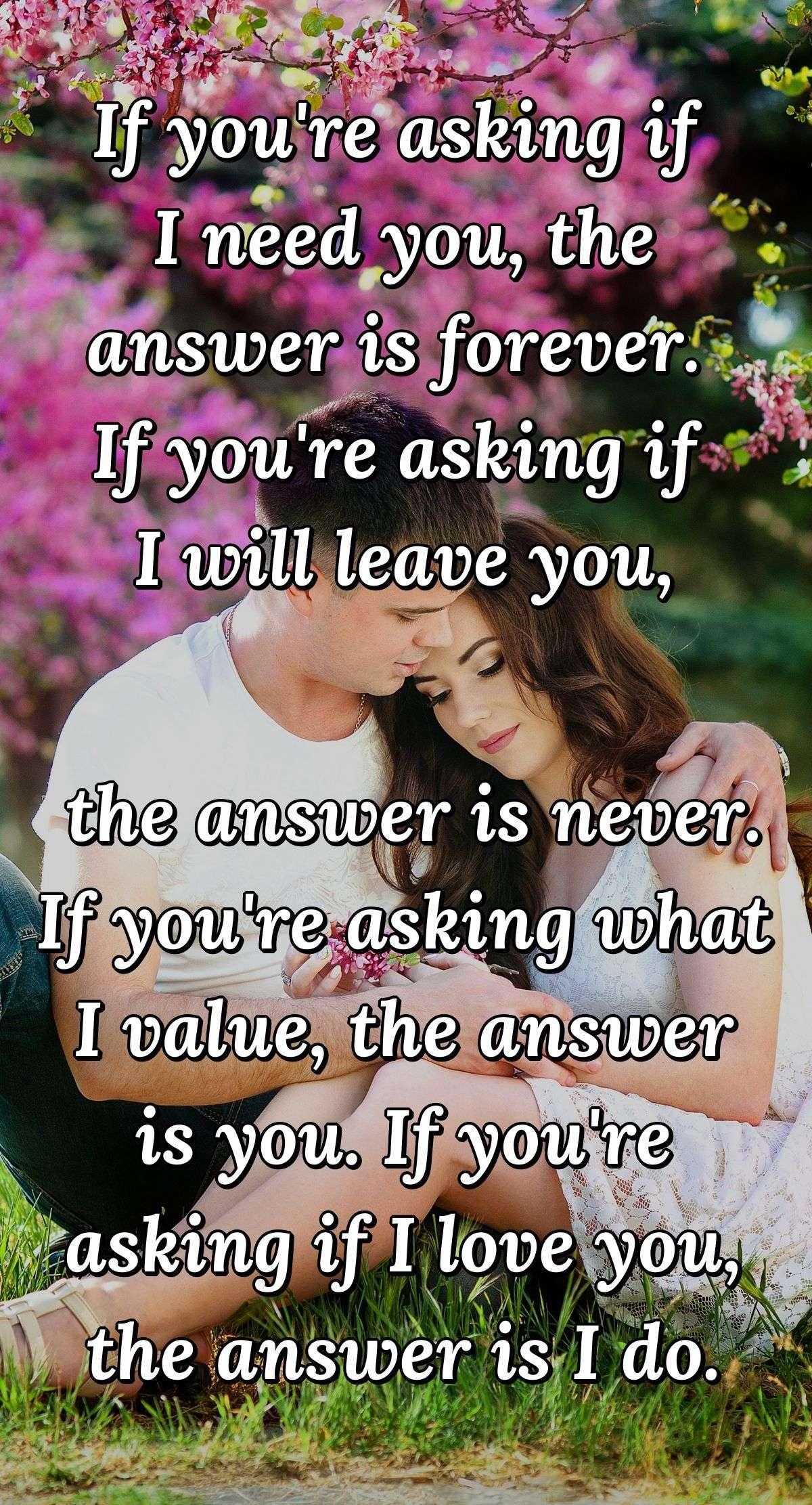 If you're asking if I need you, the answer is forever.  If you're asking if I will leave you, the answer is never.  If you're asking what I value, the answer is you.  If you're asking if I love you, the answer is I do.