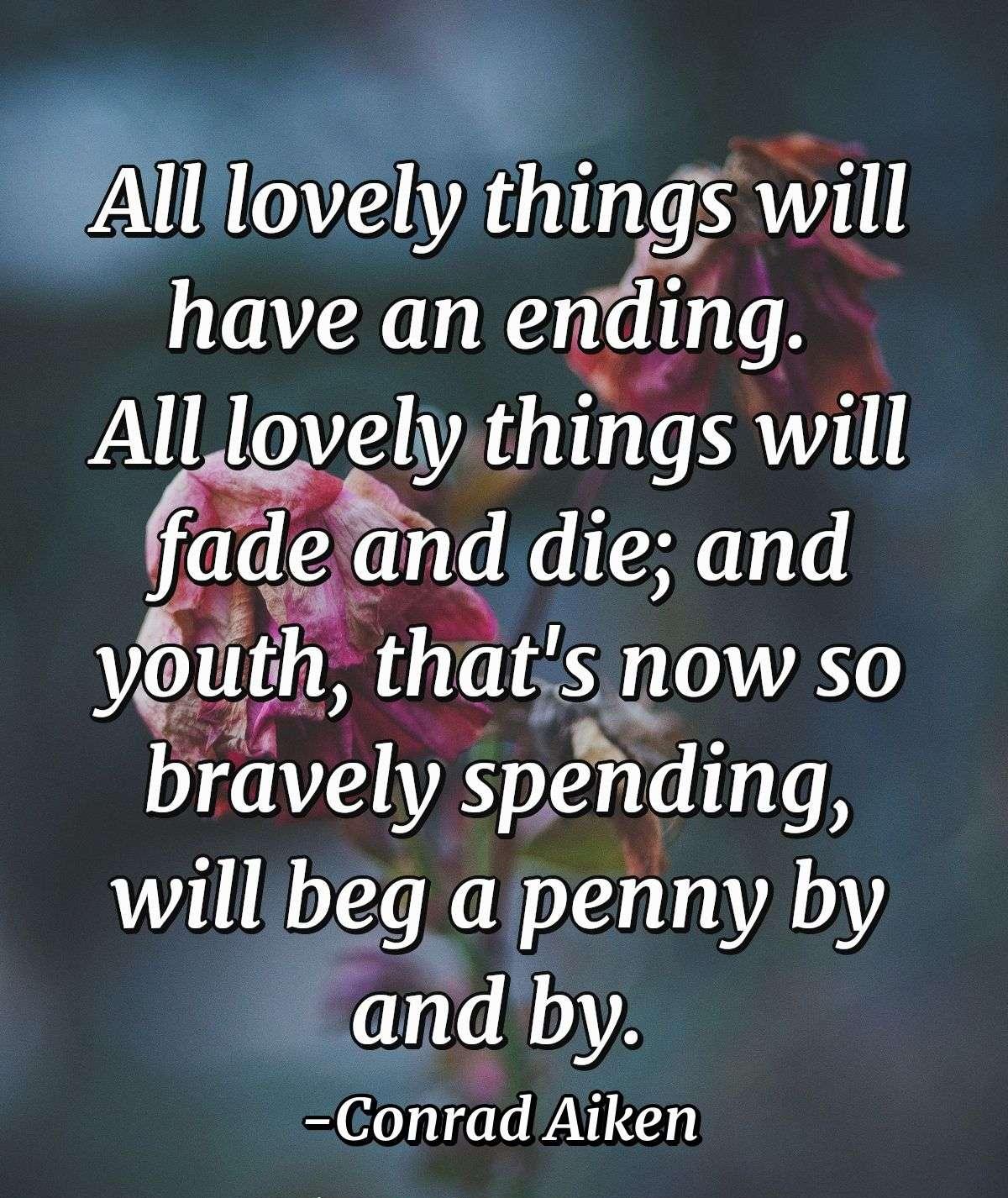 All lovely things will have an ending.  All lovely things will fade and die; and youth, that's now so bravely spending, will beg a penny by and by.