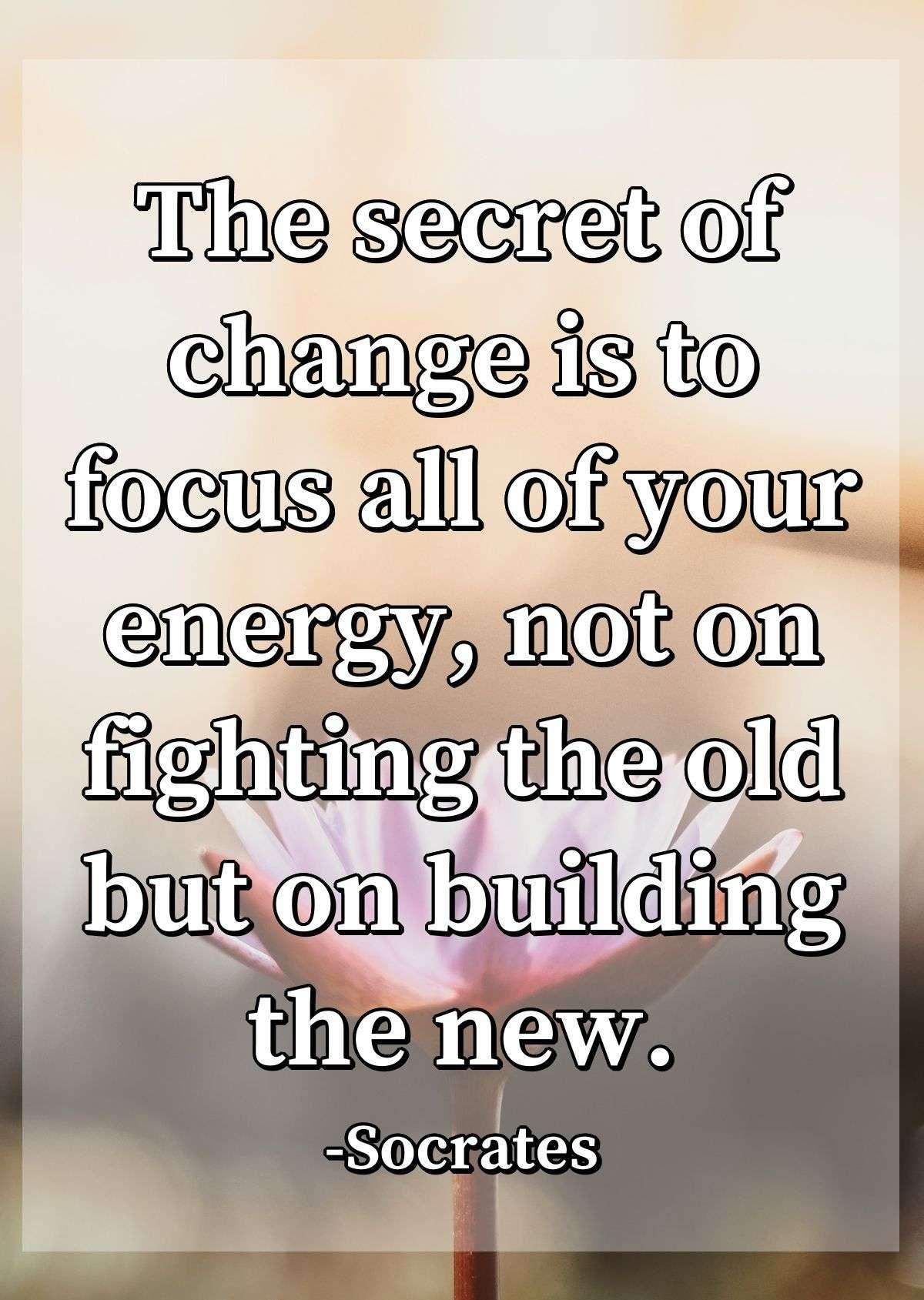 The secret of change is to focus all of your energy, not on fighting the old but on building the new.