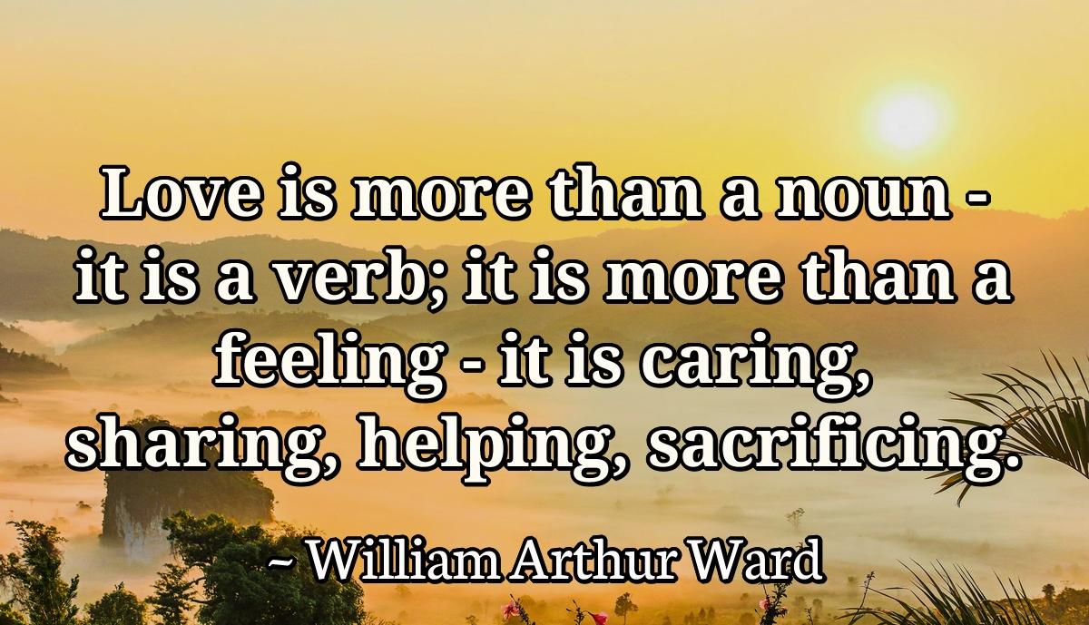 Love is more than a noun- it is a verb; it is more than a feeling- it is caring, sharing, helping, sacrificing.