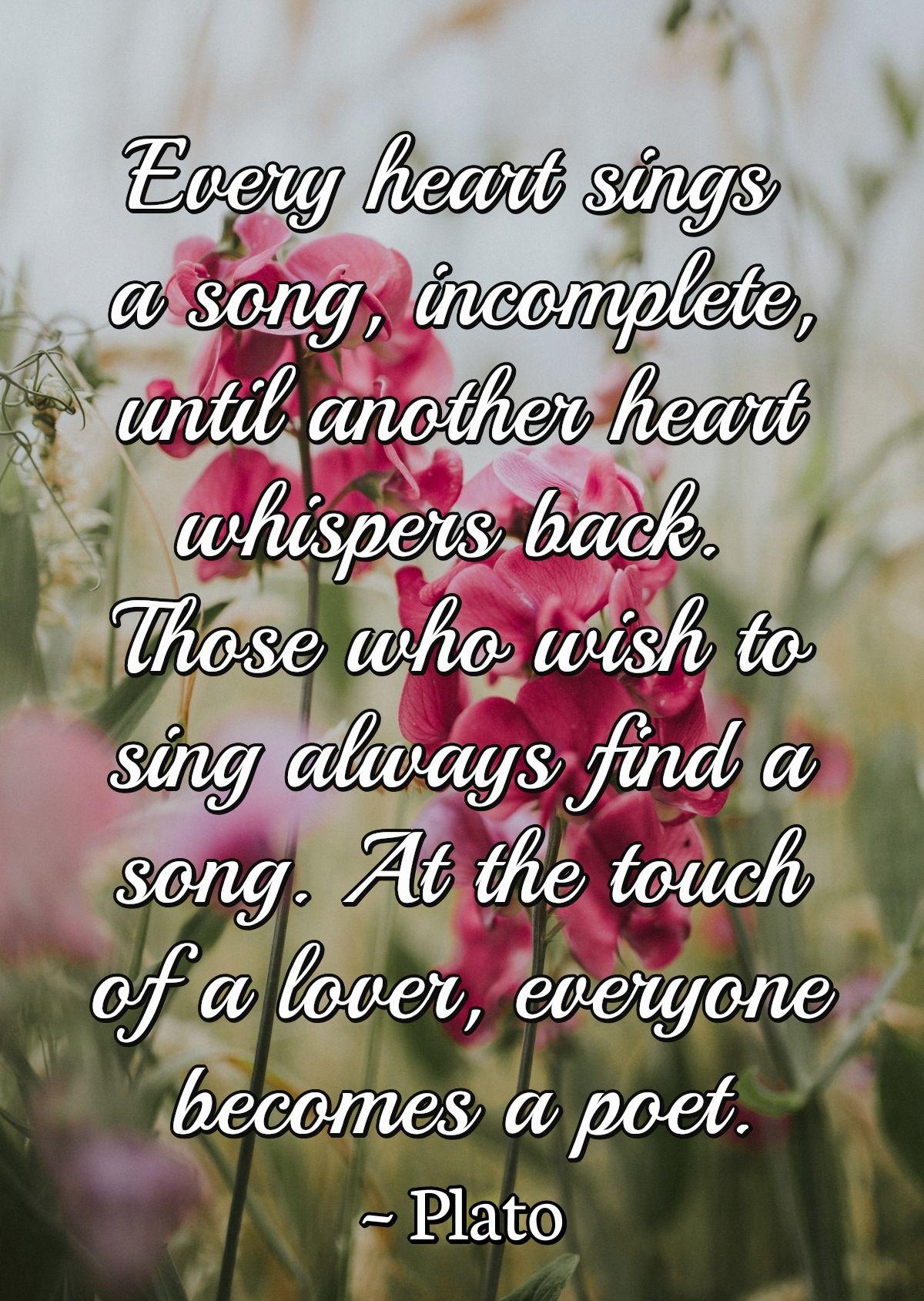 Every heart sings a song, incomplete, until another heart whispers back. Those who wish to sing always find a song. At the touch of a lover, everyone becomes a poet.