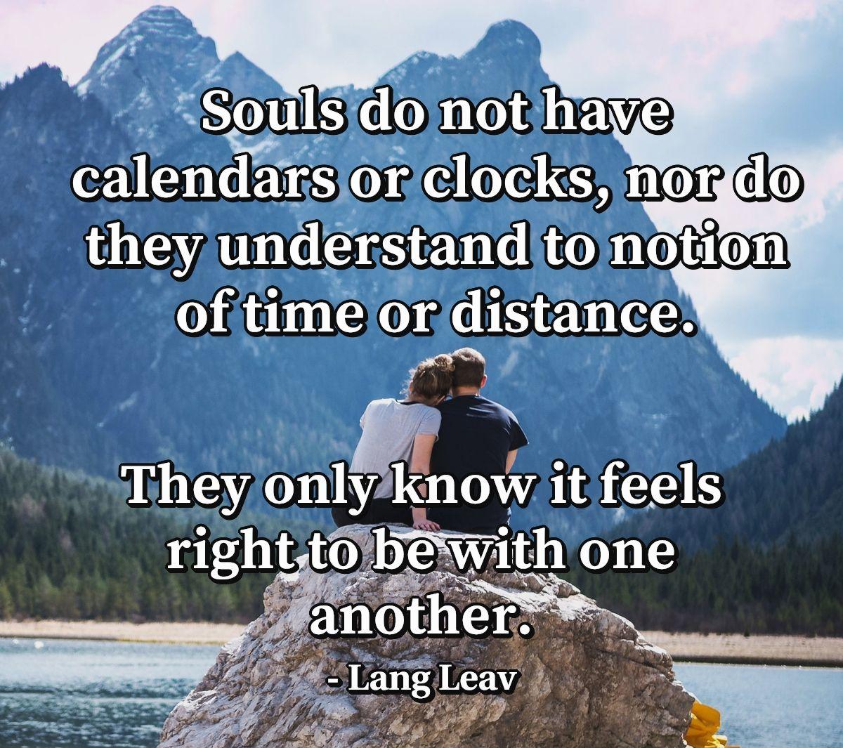 Souls do not have calendars or clocks, nor do they understand to notion of time or distance. They only know it feels right to be with one another.