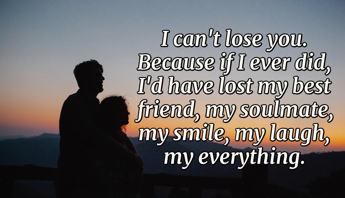 I can't lose you. Because if I ever did, I'd have lost my best friend, my soulmate, my smile, my laugh, my everything.