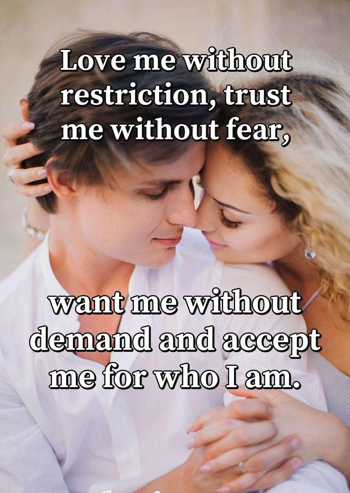 Love me without restriction, trust me without fear, want me without demand and accept me for who I am.