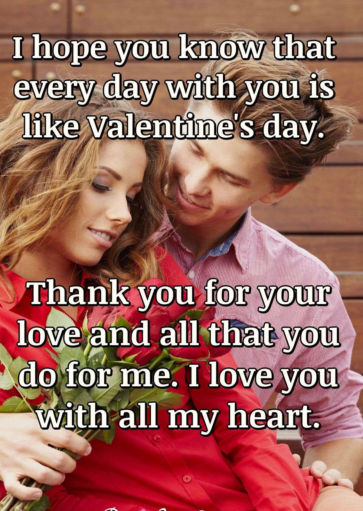 I hope you know that every day with you is like Valentine's day. Thank you for your love and all that you do for me. I love you with all my heart.