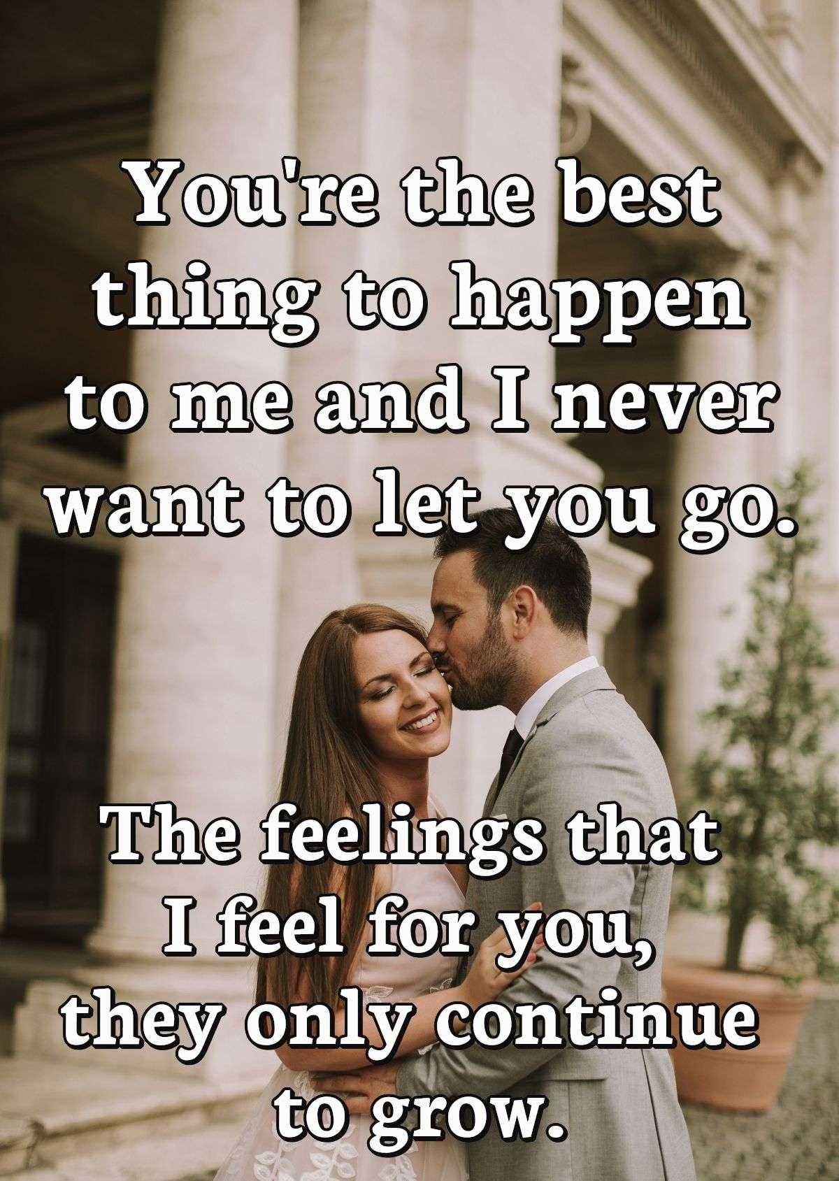 You're the best thing to happen to me and I never want to let you go. The feelings that I feel for you, they only continue to grow.