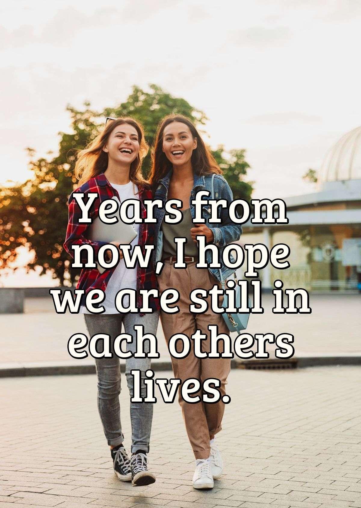 Years from now, I hope we are still in each others lives.