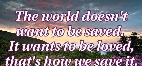 The world doesn't want to be saved. It wants to be loved, that's how we save it.