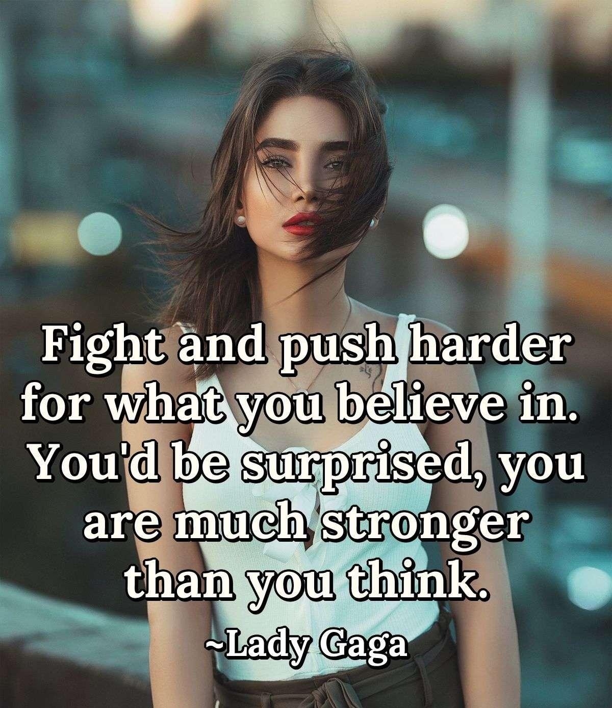 Fight and push harder for what you believe in. You'd be surprised, you are much stronger than you think.