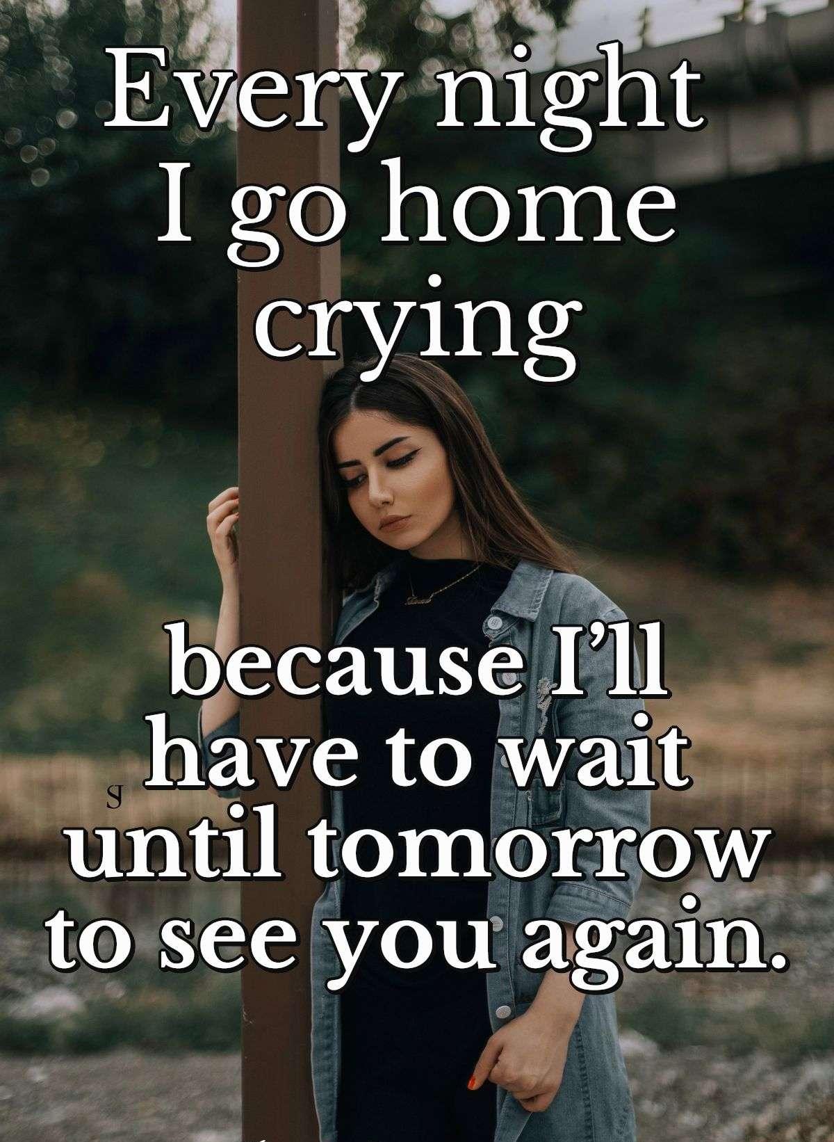 Every night I go home crying because I’ll have to wait until tomorrow to see you again.