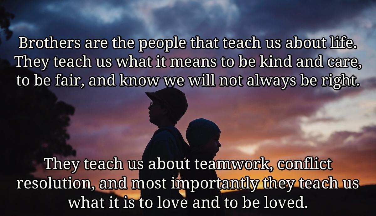 Brothers are the people that teach us about life. They teach us what it means to be kind and care, to be fair, and know we will not always be right. They teach us about teamwork, conflict resolution, and most importantly they teach us what it is to love and to be loved.