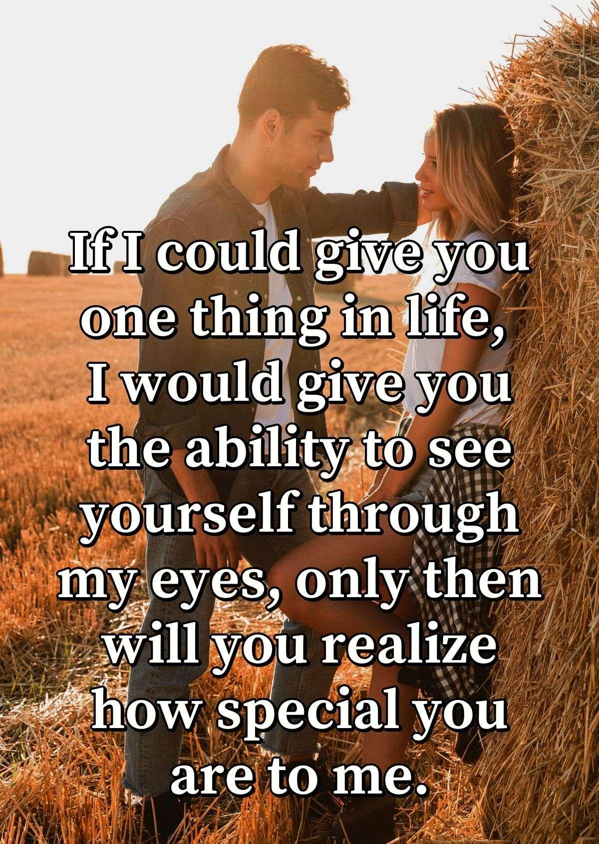 If I could give you one thing in life, I would give you the ability to see yourself through my eyes, only then will you realize how special you are to me.