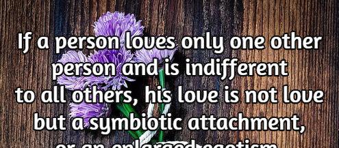 If a person loves only one other person and is indifferent to all others, his love is not love but a symbiotic attachment, or an enlarged egotism.