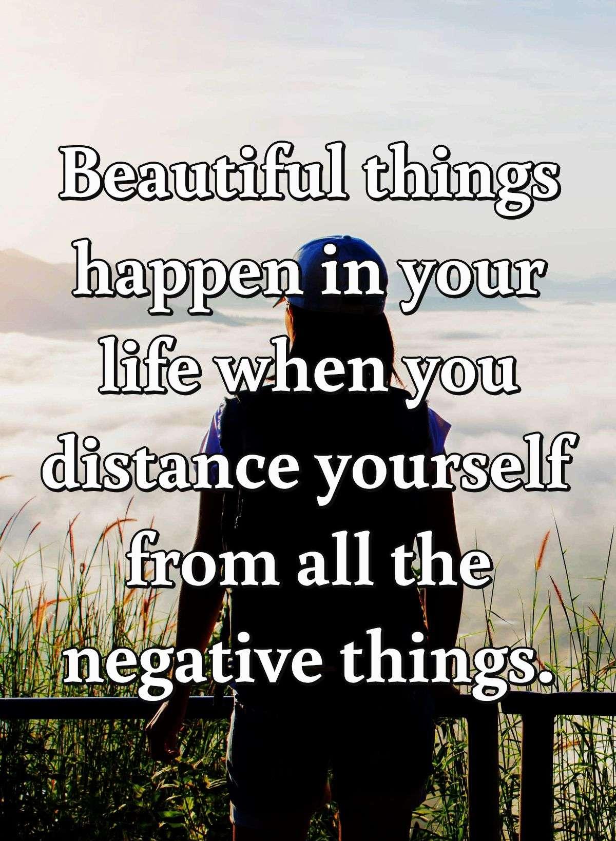 Beautiful things happen in your life when you distance yourself from all the negative things.