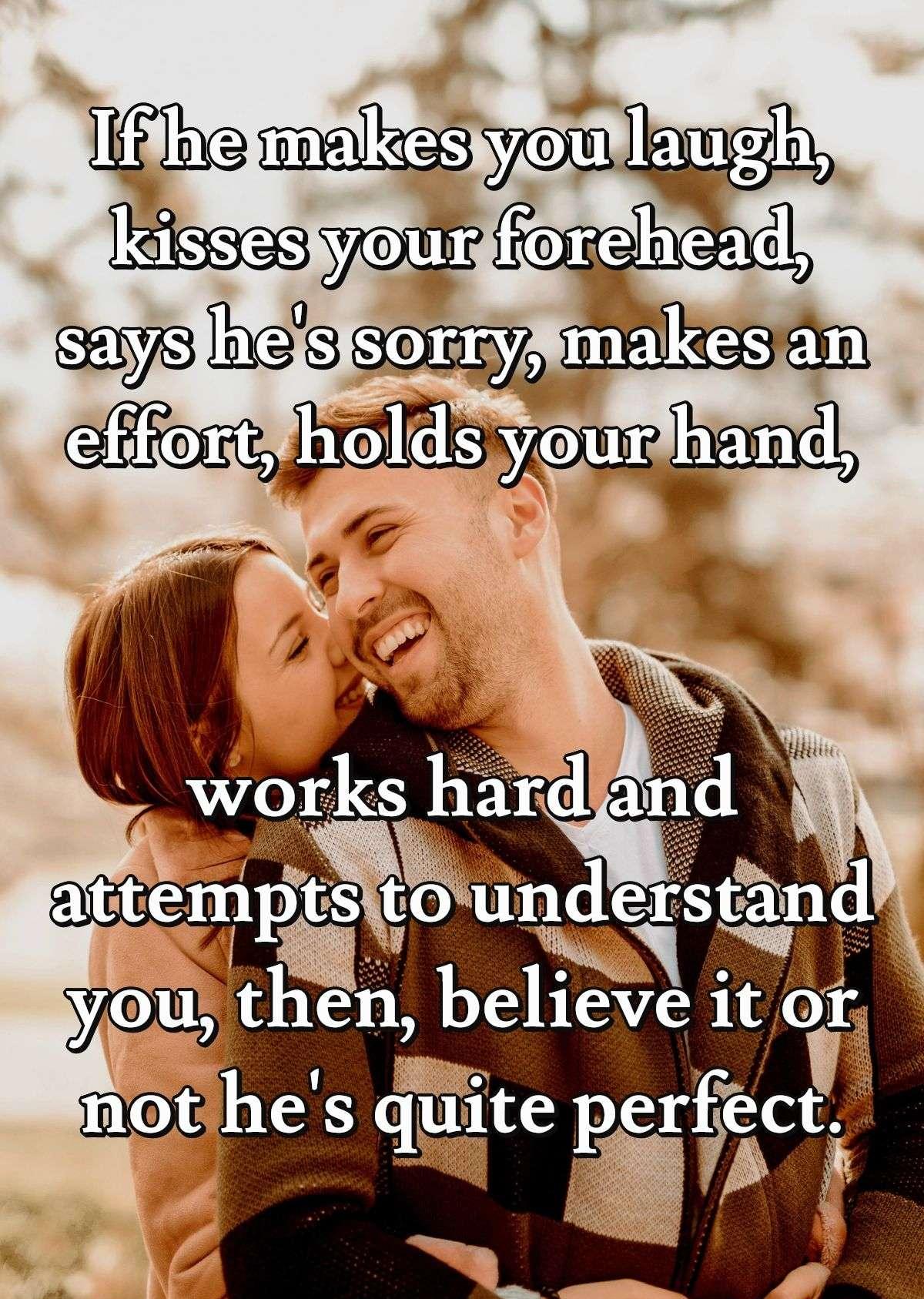 If he makes you laugh, kisses your forehead, says he's sorry, makes an effort, holds your hand, works hard and attempts to understand you, then, believe it or not he's quite perfect.