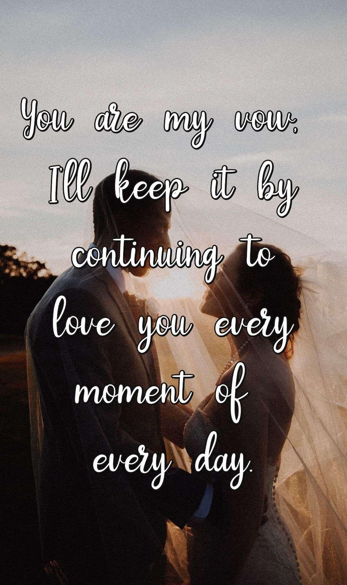 You are my vow, I'll keep it by continuing to love you every moment of every day.