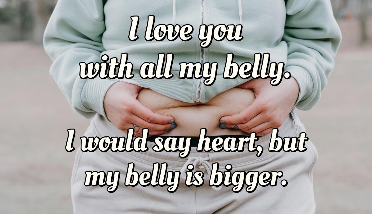 I love you with all my belly. I would say heart, but my belly is bigger.