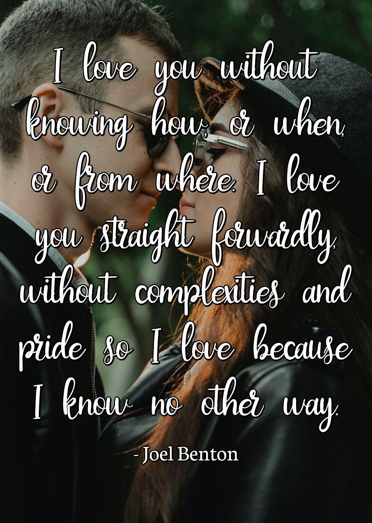 I love you without knowing how, or when, or from where. I love you straight forwardly, without complexities and pride so I love because I know no other way.